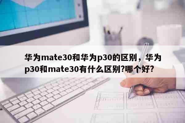 华为mate30和华为p30的区别，华为p30和mate30有什么区别?哪个好? 科普