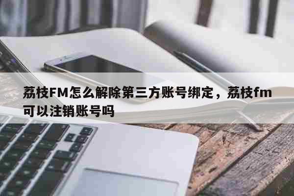 荔枝FM怎么解除第三方账号绑定，荔枝fm可以注销账号吗 科普