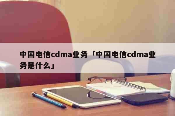中国电信cdma业务「中国电信cdma业务是什么」 科普