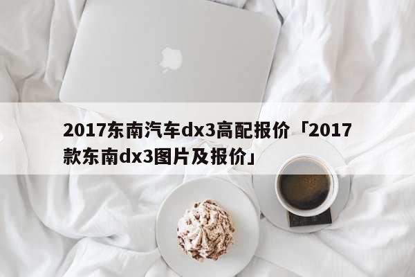 2017东南汽车dx3高配报价「2017款东南dx3图片及报价」 文化