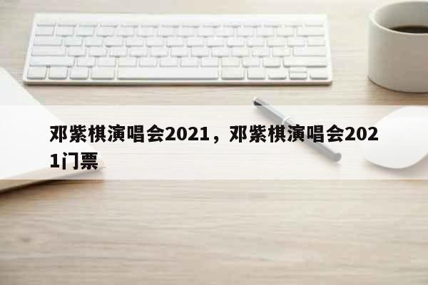 邓紫棋演唱会2021，邓紫棋演唱会2021门票 文化