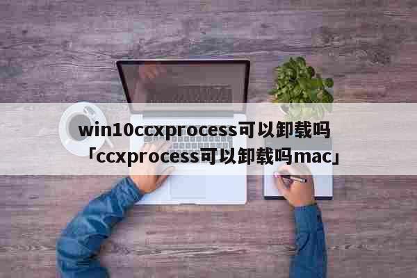 win10ccxprocess可以卸载吗「ccxprocess可以卸载吗mac」 科普
