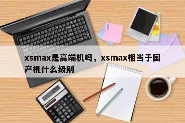 xsmax是高端机吗，xsmax相当于国产机什么级别 科普