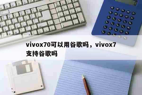 vivox70可以用谷歌吗，vivox7支持谷歌吗 科普