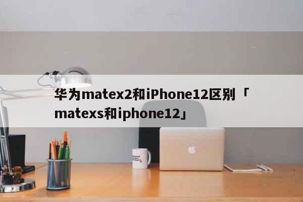 华为matex2和iPhone12区别「matexs和iphone12」 科普