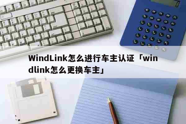 WindLink怎么进行车主认证「windlink怎么更换车主」 科普