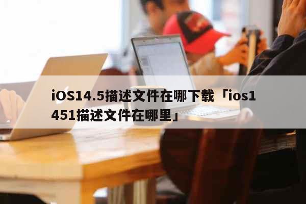 iOS14.5描述文件在哪下载「ios1451描述文件在哪里」 科普