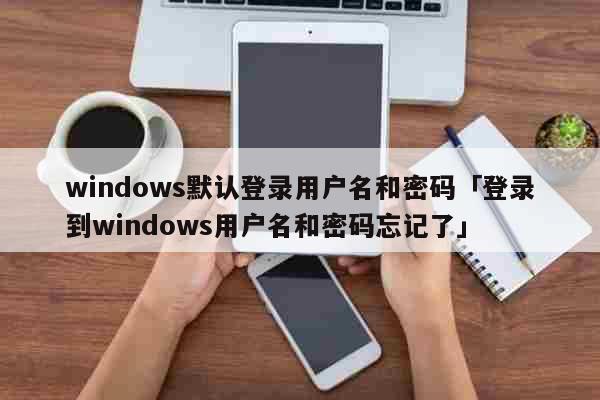 windows默认登录用户名和密码「登录到windows用户名和密码忘记了」 科普